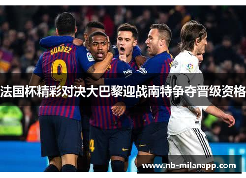 法国杯精彩对决大巴黎迎战南特争夺晋级资格 法国杯精彩对决大巴黎迎战南特争夺晋级资格